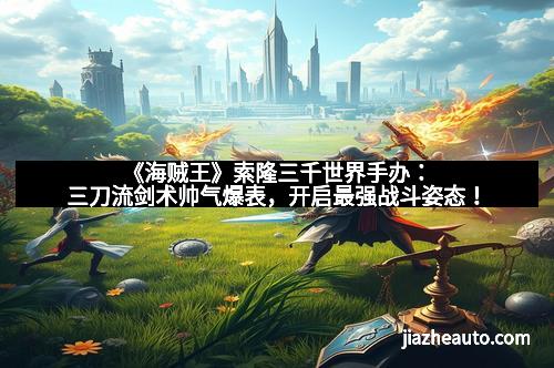 《海贼王》索隆三千世界手办：三刀流剑术帅气爆表，开启最强战斗姿态！