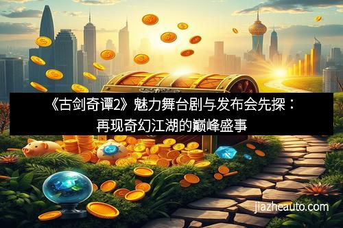 《古剑奇谭2》魅力舞台剧与发布会先探：再现奇幻江湖的巅峰盛事