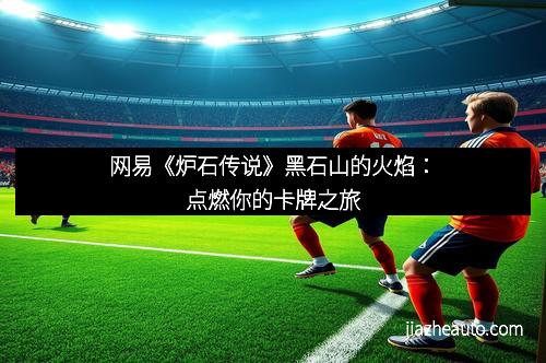 网易《炉石传说》黑石山的火焰：点燃你的卡牌之旅